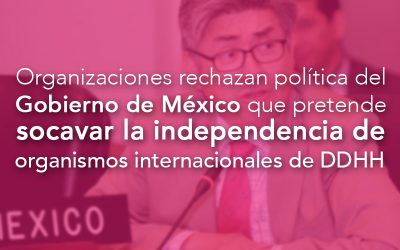 Organizaciones de derechos humanos rechazan política del Gobierno de México que pretende socavar la independencia de organismos internacionales de derechos humanos